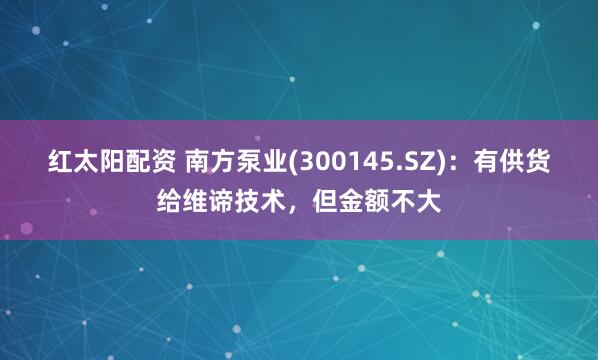 红太阳配资 南方泵业(300145.SZ)：有供货给维谛技术，但金额不大