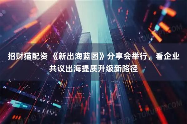 招财猫配资 《新出海蓝图》分享会举行，看企业共议出海提质升级新路径