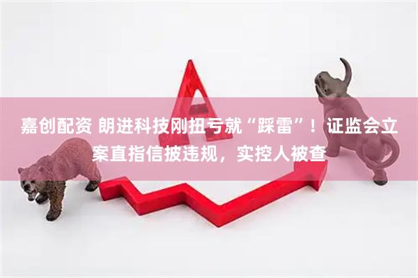 嘉创配资 朗进科技刚扭亏就“踩雷”！证监会立案直指信披违规，实控人被查