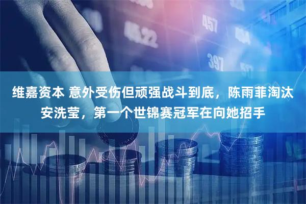 维嘉资本 意外受伤但顽强战斗到底，陈雨菲淘汰安洗莹，第一个世锦赛冠军在向她招手