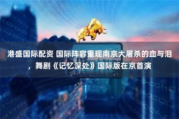 港盛国际配资 国际阵容重现南京大屠杀的血与泪，舞剧《记忆深处》国际版在京首演