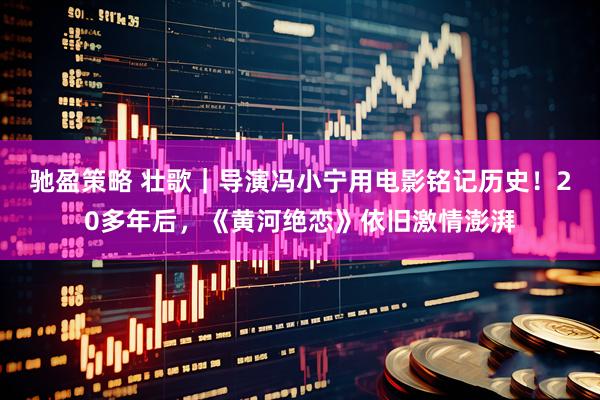 驰盈策略 壮歌｜导演冯小宁用电影铭记历史！20多年后，《黄河绝恋》依旧激情澎湃