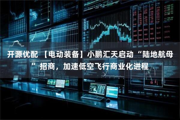 开源优配 【电动装备】小鹏汇天启动 “陆地航母” 招商，加速低空飞行商业化进程