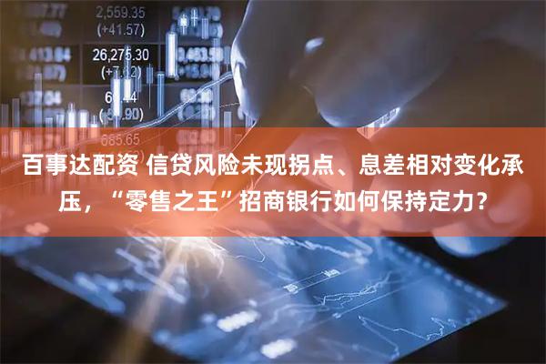 百事达配资 信贷风险未现拐点、息差相对变化承压，“零售之王”招商银行如何保持定力？