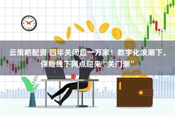 云策略配资 四年关闭超一万家！数字化浪潮下，保险线下网点迎来“关门潮”