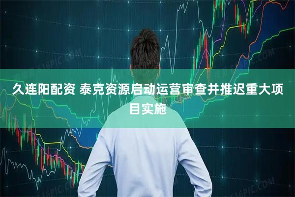 久连阳配资 泰克资源启动运营审查并推迟重大项目实施