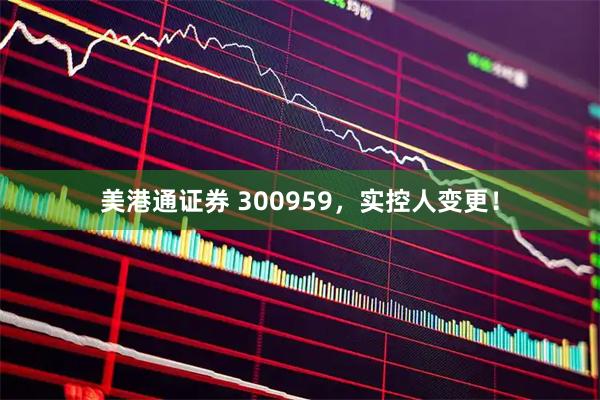 美港通证券 300959，实控人变更！