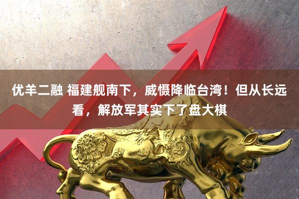 优羊二融 福建舰南下，威慑降临台湾！但从长远看，解放军其实下了盘大棋