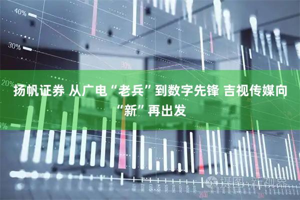 扬帆证券 从广电“老兵”到数字先锋 吉视传媒向“新”再出发
