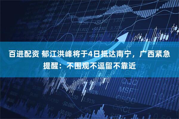 百进配资 郁江洪峰将于4日抵达南宁，广西紧急提醒：不围观不逗留不靠近