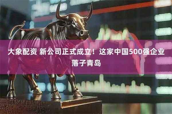 大象配资 新公司正式成立！这家中国500强企业落子青岛