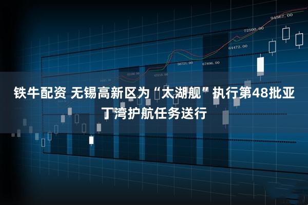 铁牛配资 无锡高新区为“太湖舰”执行第48批亚丁湾护航任务送行