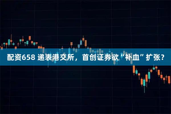 配资658 递表港交所，首创证券欲“补血”扩张？