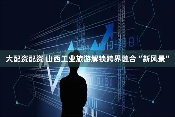 大配资配资 山西工业旅游解锁跨界融合“新风景”