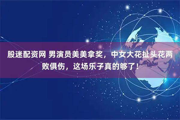 股迷配资网 男演员美美拿奖，中女大花扯头花两败俱伤，这场乐子真的够了！
