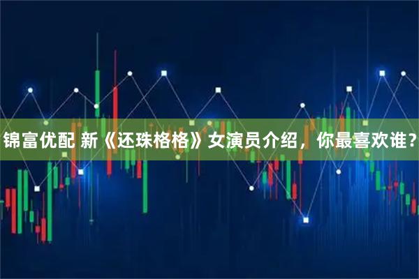 锦富优配 新《还珠格格》女演员介绍，你最喜欢谁？