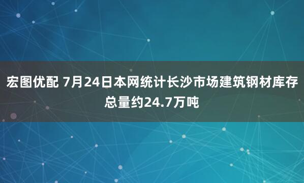 宏图优配 7月24日本网统计长沙市场建筑钢材库存总量约24.7万吨