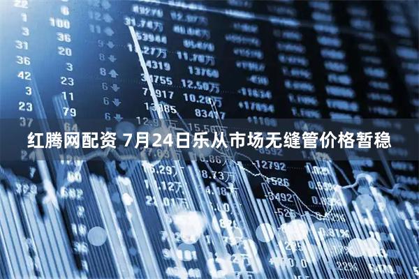 红腾网配资 7月24日乐从市场无缝管价格暂稳