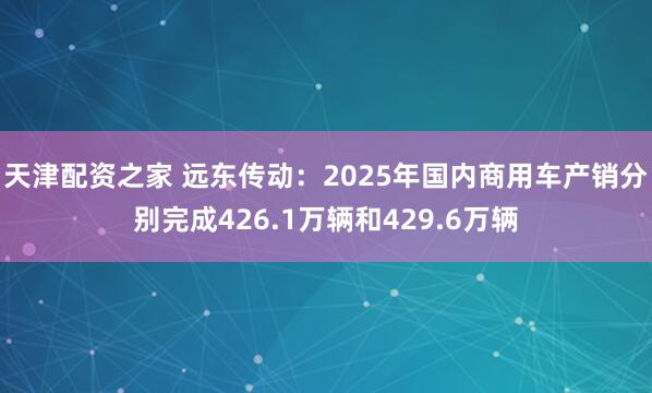 天津配资之家 远东传动：2025年国内商用车产销分别完成426.1万辆和429.6万辆