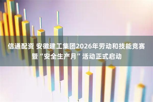 信通配资 安徽建工集团2026年劳动和技能竞赛暨“安全生产月”活动正式启动