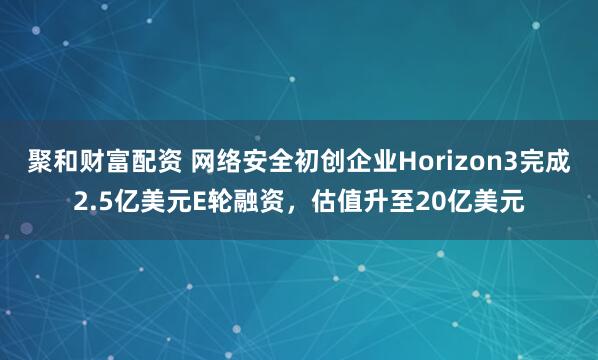 聚和财富配资 网络安全初创企业Horizon3完成2.5亿美元E轮融资，估值升至20亿美元